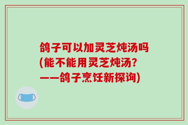 鸽子可以加灵芝炖汤吗(能不能用灵芝炖汤？——鸽子烹饪新探询)