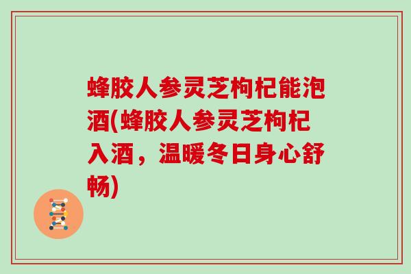 蜂胶人参灵芝枸杞能泡酒(蜂胶人参灵芝枸杞入酒，温暖冬日身心舒畅)