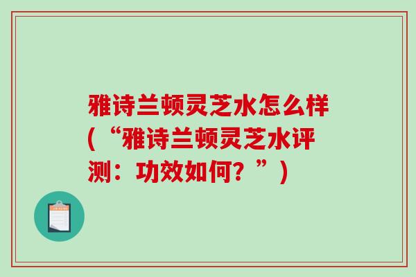 雅诗兰顿灵芝水怎么样(“雅诗兰顿灵芝水评测：功效如何？”)