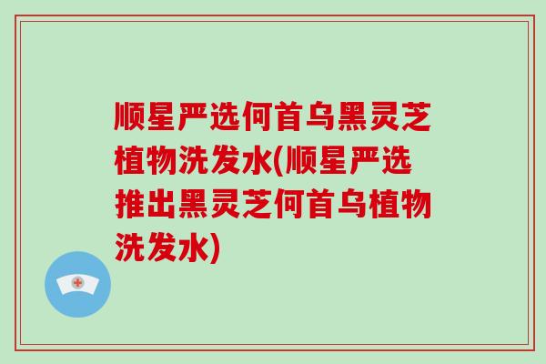 顺星严选何首乌黑灵芝植物洗发水(顺星严选推出黑灵芝何首乌植物洗发水)