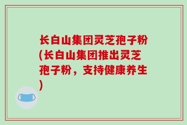 长白山集团灵芝孢子粉(长白山集团推出灵芝孢子粉，支持健康养生)