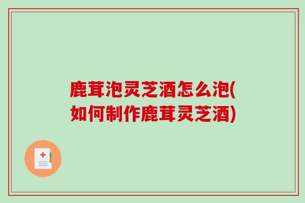 鹿茸泡灵芝酒怎么泡(如何制作鹿茸灵芝酒)