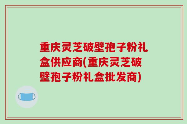 重庆灵芝破壁孢子粉礼盒供应商(重庆灵芝破壁孢子粉礼盒批发商)