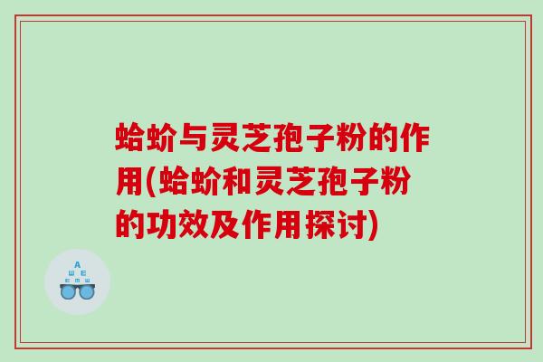 蛤蚧与灵芝孢子粉的作用(蛤蚧和灵芝孢子粉的功效及作用探讨)
