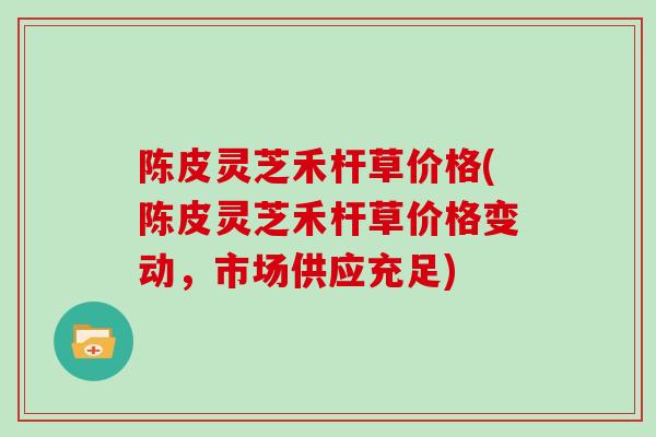 陈皮灵芝禾杆草价格(陈皮灵芝禾杆草价格变动，市场供应充足)