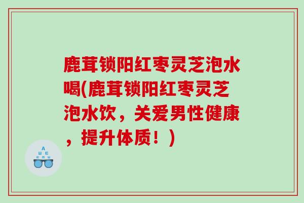 鹿茸锁阳红枣灵芝泡水喝(鹿茸锁阳红枣灵芝泡水饮，关爱男性健康，提升体质！)