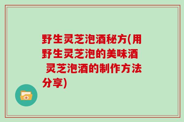 野生灵芝泡酒秘方(用野生灵芝泡的美味酒  灵芝泡酒的制作方法分享)