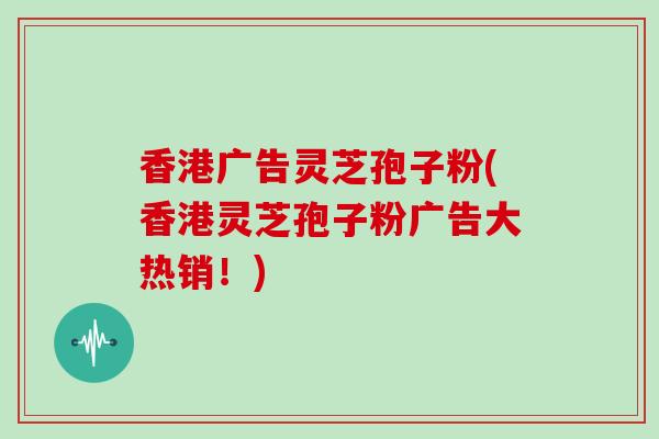 香港广告灵芝孢子粉(香港灵芝孢子粉广告大热销！)