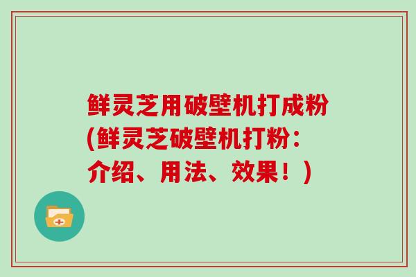 鲜灵芝用破壁机打成粉(鲜灵芝破壁机打粉：介绍、用法、效果！)