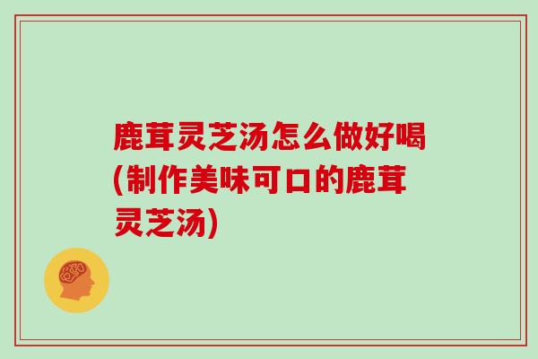 鹿茸灵芝汤怎么做好喝(制作美味可口的鹿茸灵芝汤)