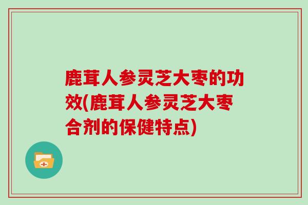 鹿茸人参灵芝大枣的功效(鹿茸人参灵芝大枣合剂的保健特点)