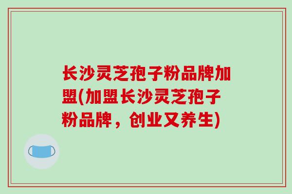 长沙灵芝孢子粉品牌加盟(加盟长沙灵芝孢子粉品牌，创业又养生)