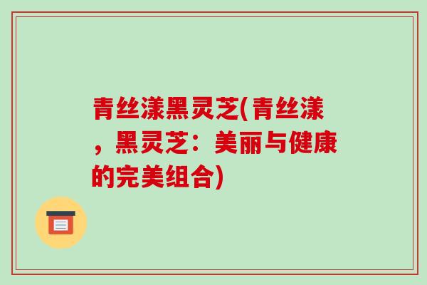 青丝漾黑灵芝(青丝漾，黑灵芝：美丽与健康的完美组合)