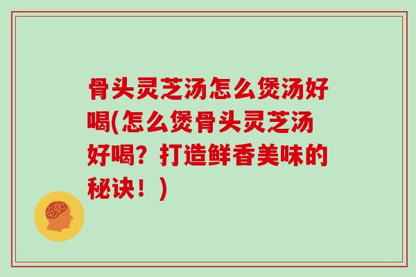 骨头灵芝汤怎么煲汤好喝(怎么煲骨头灵芝汤好喝？打造鲜香美味的秘诀！)