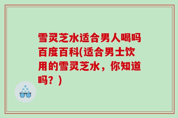 雪灵芝水适合男人喝吗百度百科(适合男士饮用的雪灵芝水，你知道吗？)