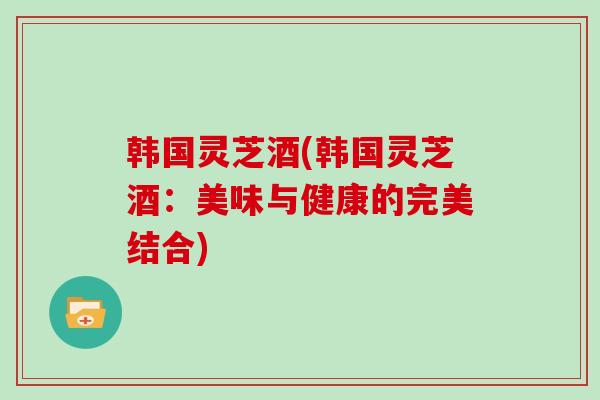 韩国灵芝酒(韩国灵芝酒：美味与健康的完美结合)