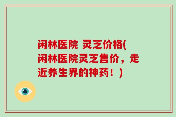 闲林医院 灵芝价格(闲林医院灵芝售价，走近养生界的神药！)