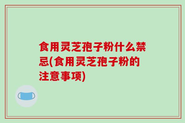 食用灵芝孢子粉什么禁忌(食用灵芝孢子粉的注意事项)