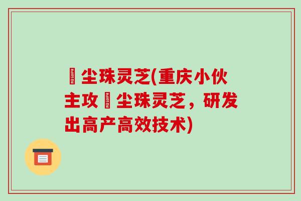 雮尘珠灵芝(重庆小伙主攻雮尘珠灵芝，研发出高产高效技术)