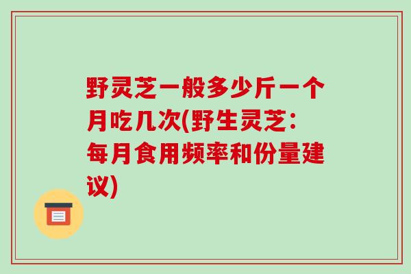 野灵芝一般多少斤一个月吃几次(野生灵芝：每月食用频率和份量建议)