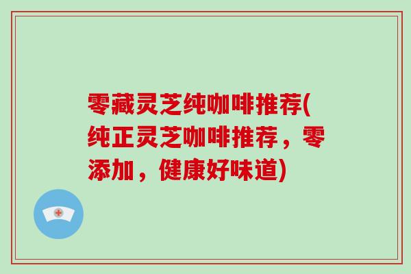 零藏灵芝纯咖啡推荐(纯正灵芝咖啡推荐，零添加，健康好味道)