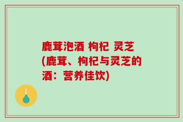 鹿茸泡酒 枸杞 灵芝(鹿茸、枸杞与灵芝的酒：营养佳饮)