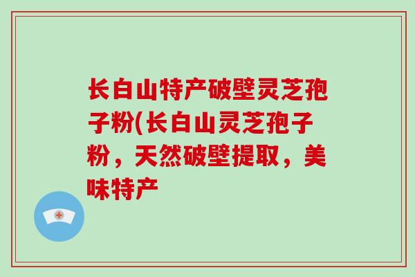长白山特产破壁灵芝孢子粉(长白山灵芝孢子粉，天然破壁提取，美味特产