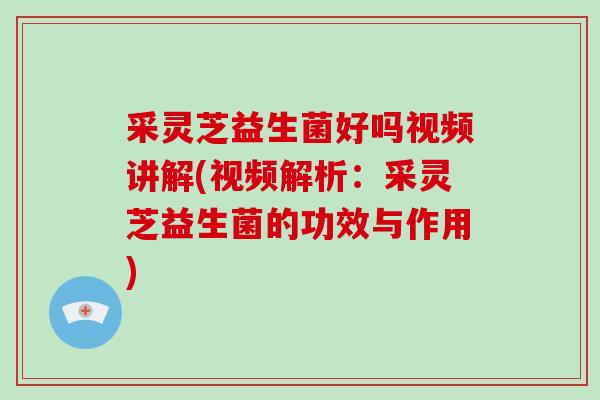 采灵芝益生菌好吗视频讲解(视频解析：采灵芝益生菌的功效与作用)