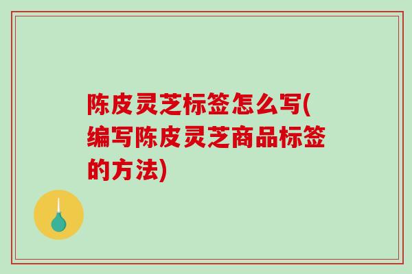 陈皮灵芝标签怎么写(编写陈皮灵芝商品标签的方法)