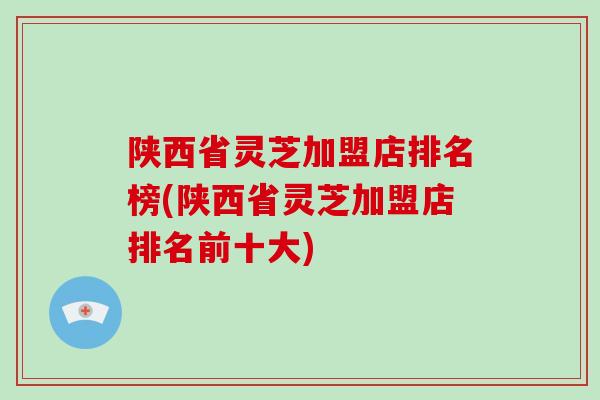 陕西省灵芝加盟店排名榜(陕西省灵芝加盟店排名前十大)