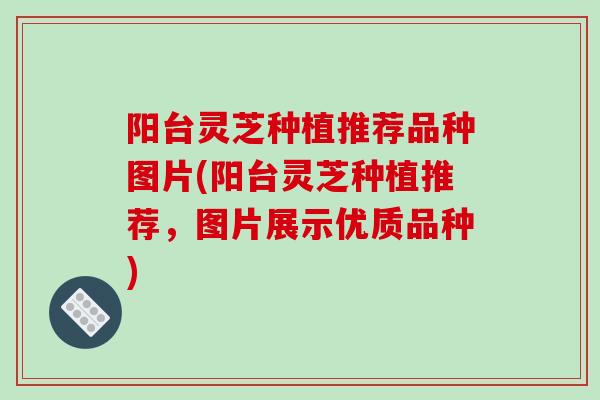 阳台灵芝种植推荐品种图片(阳台灵芝种植推荐，图片展示优质品种)