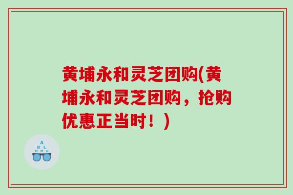 黄埔永和灵芝团购(黄埔永和灵芝团购，抢购优惠正当时！)