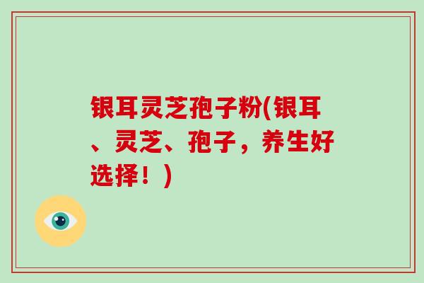 银耳灵芝孢子粉(银耳、灵芝、孢子，养生好选择！)