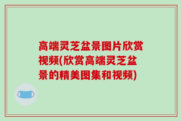 高端灵芝盆景图片欣赏视频(欣赏高端灵芝盆景的精美图集和视频)