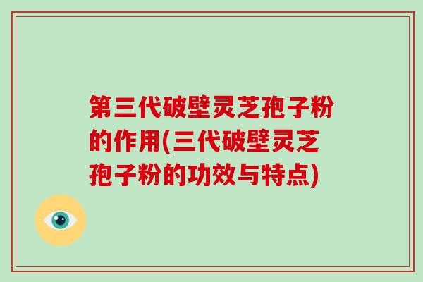 第三代破壁灵芝孢子粉的作用(三代破壁灵芝孢子粉的功效与特点)