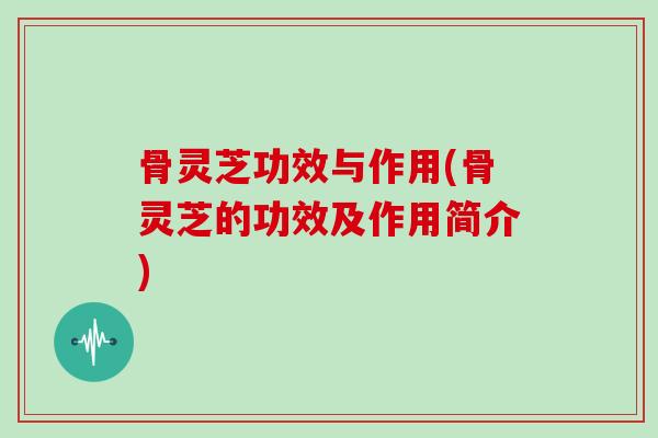 骨灵芝功效与作用(骨灵芝的功效及作用简介)