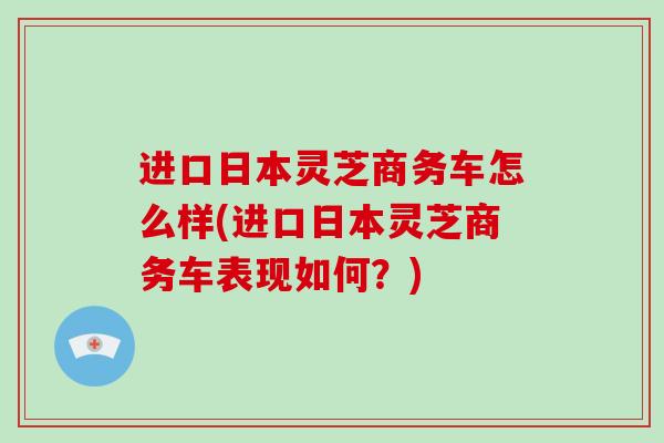 进口日本灵芝商务车怎么样(进口日本灵芝商务车表现如何？)