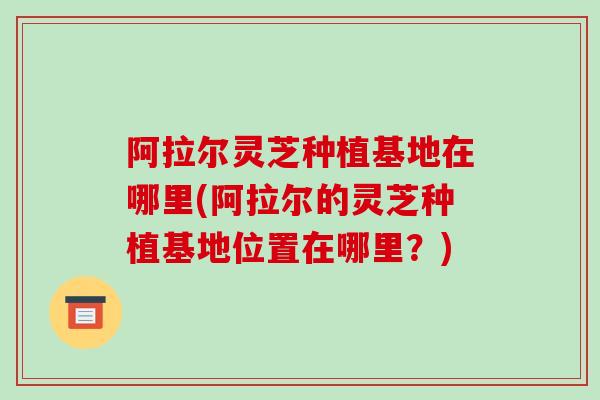 阿拉尔灵芝种植基地在哪里(阿拉尔的灵芝种植基地位置在哪里？)