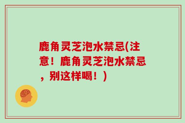 鹿角灵芝泡水禁忌(注意！鹿角灵芝泡水禁忌，别这样喝！)