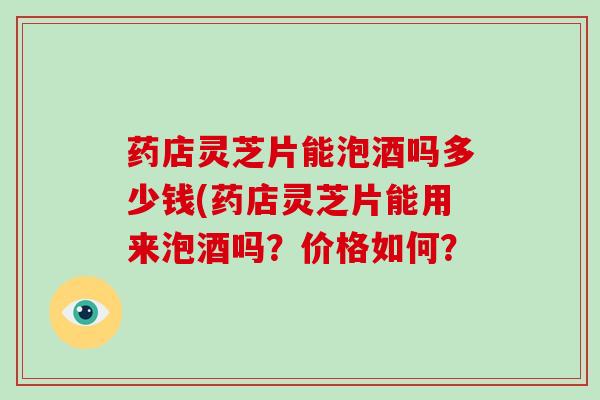 药店灵芝片能泡酒吗多少钱(药店灵芝片能用来泡酒吗?价格如何? 药店灵芝片能泡酒吗多少钱(药店灵芝片能用来泡酒吗?价格如何?
