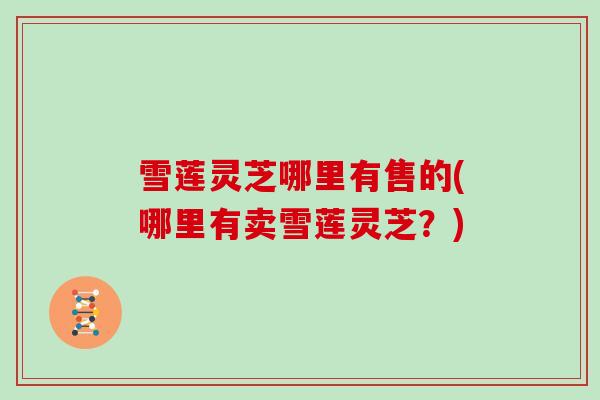 雪莲灵芝哪里有售的(哪里有卖雪莲灵芝？)