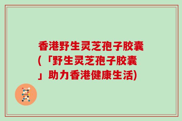 香港野生灵芝孢子胶囊(「野生灵芝孢子胶囊」助力香港健康生活)