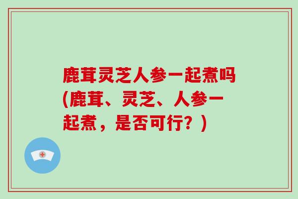 鹿茸灵芝人参一起煮吗(鹿茸、灵芝、人参一起煮，是否可行？)