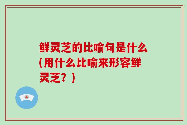 鲜灵芝的比喻句是什么(用什么比喻来形容鲜灵芝？)