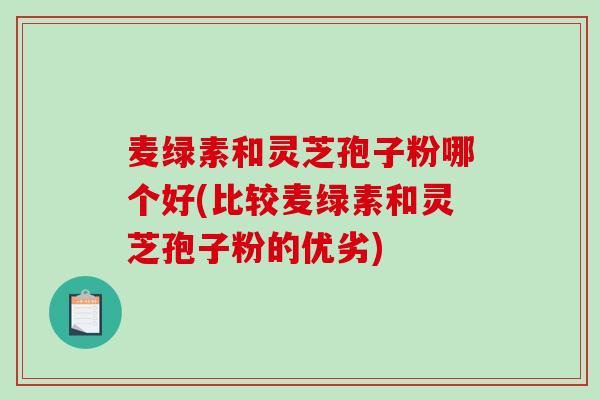 麦绿素和灵芝孢子粉哪个好(比较麦绿素和灵芝孢子粉的优劣)