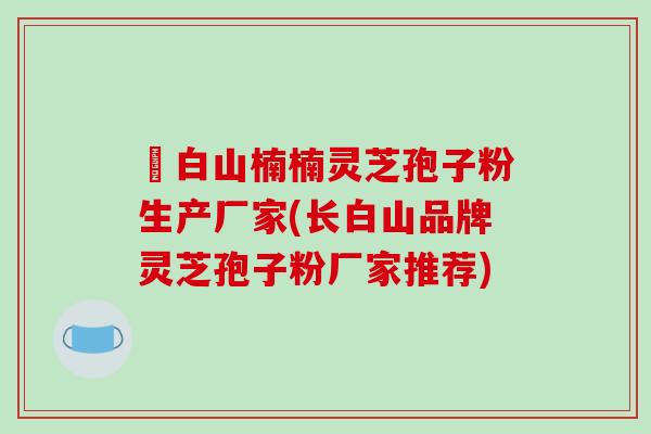 長白山楠楠灵芝孢子粉生产厂家(长白山品牌灵芝孢子粉厂家推荐)