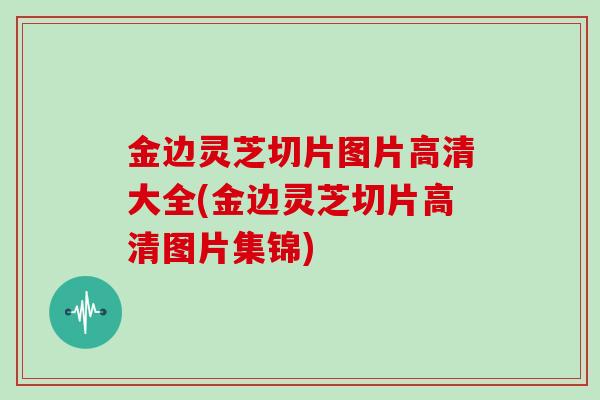 金边灵芝切片图片高清大全(金边灵芝切片高清图片集锦)