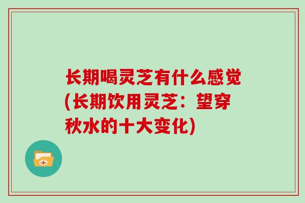 长期喝灵芝有什么感觉(长期饮用灵芝：望穿秋水的十大变化)