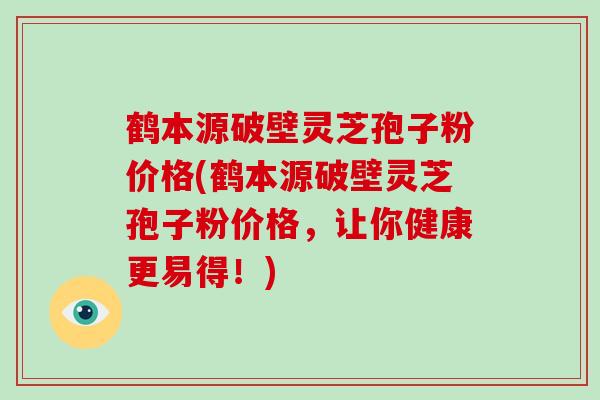 鹤本源破壁灵芝孢子粉价格(鹤本源破壁灵芝孢子粉价格，让你健康更易得！)