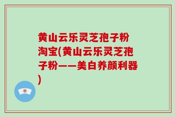黄山云乐灵芝孢子粉 淘宝(黄山云乐灵芝孢子粉——美白养颜利器)